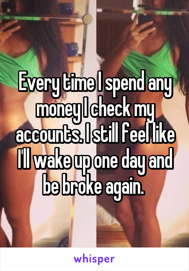 Every time I spend any money I check my accounts. I still feel like I'll wake up one day and be broke again. 