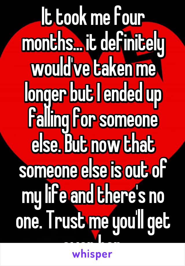 It took me four months... it definitely would've taken me longer but I ended up falling for someone else. But now that someone else is out of my life and there's no one. Trust me you'll get over her.