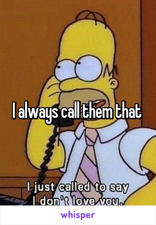 I always call them that 