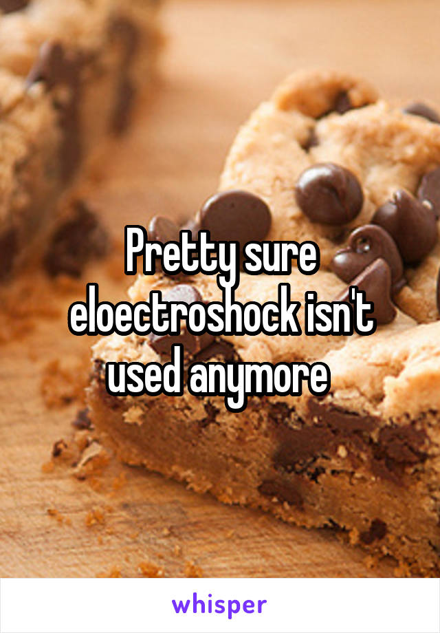 Pretty sure eloectroshock isn't used anymore 