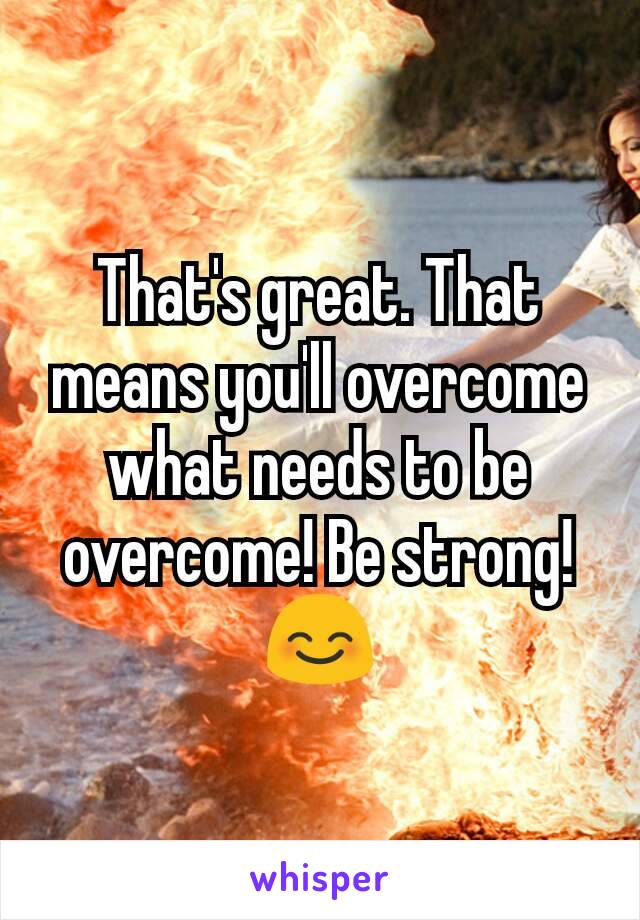 That's great. That means you'll overcome what needs to be overcome! Be strong! 😊