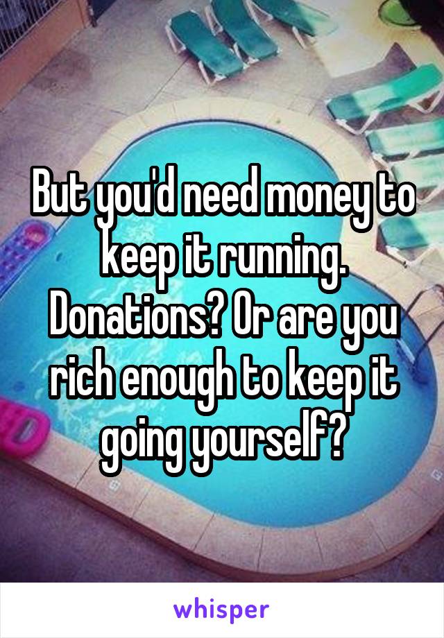 But you'd need money to keep it running. Donations? Or are you rich enough to keep it going yourself?