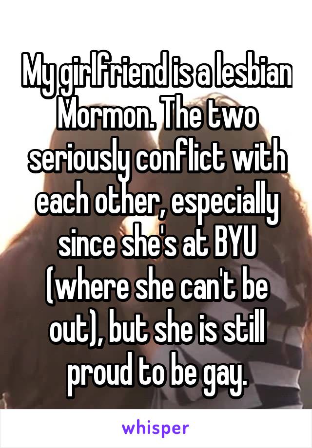 My girlfriend is a lesbian Mormon. The two seriously conflict with each other, especially since she's at BYU (where she can't be out), but she is still proud to be gay.