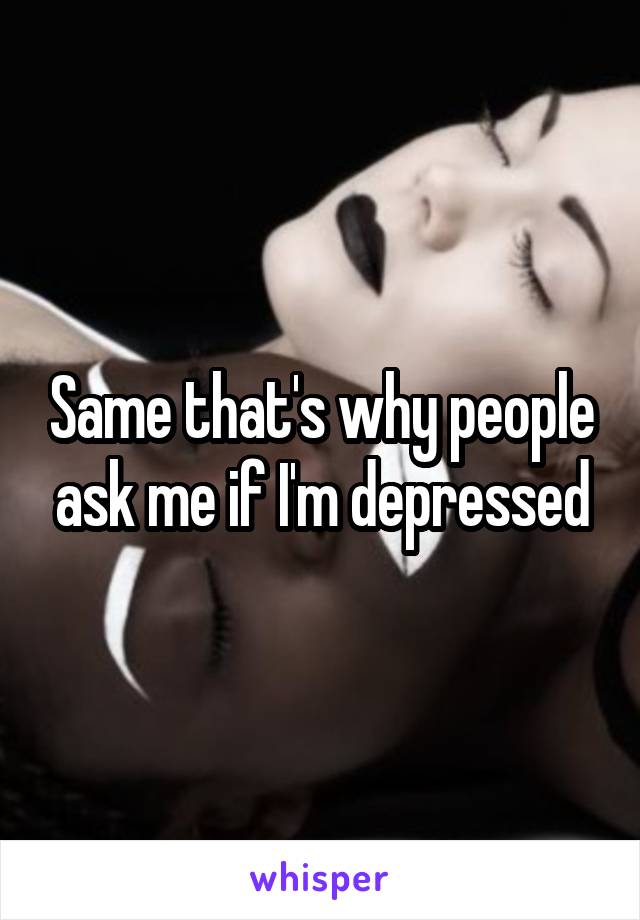 Same that's why people ask me if I'm depressed