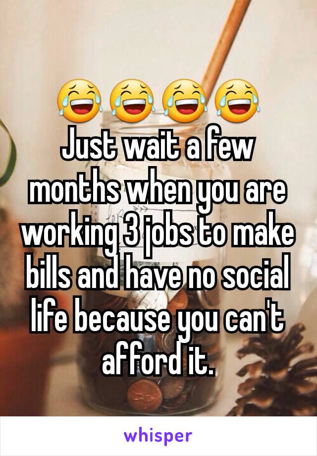 😂😂😂😂
Just wait a few months when you are working 3 jobs to make bills and have no social life because you can't afford it.