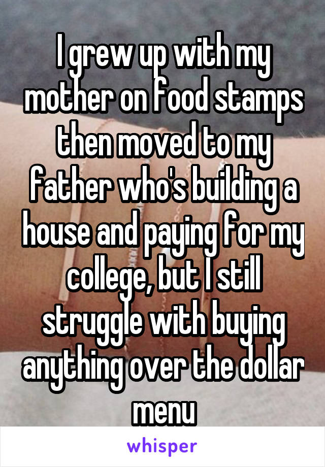 I grew up with my mother on food stamps then moved to my father who's building a house and paying for my college, but I still struggle with buying anything over the dollar menu