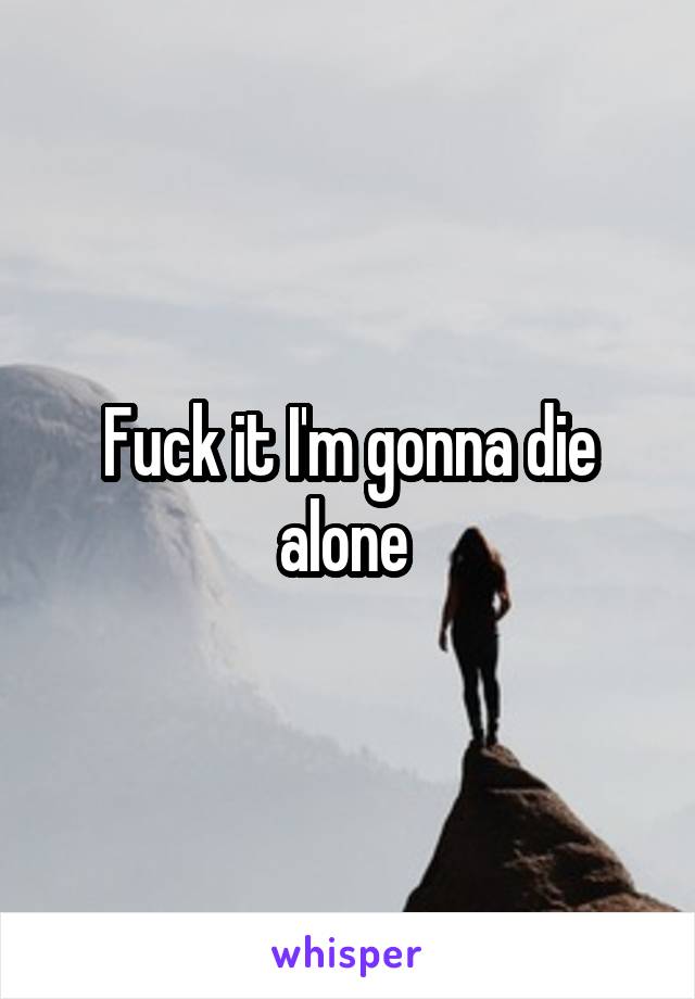 Fuck it I'm gonna die alone 