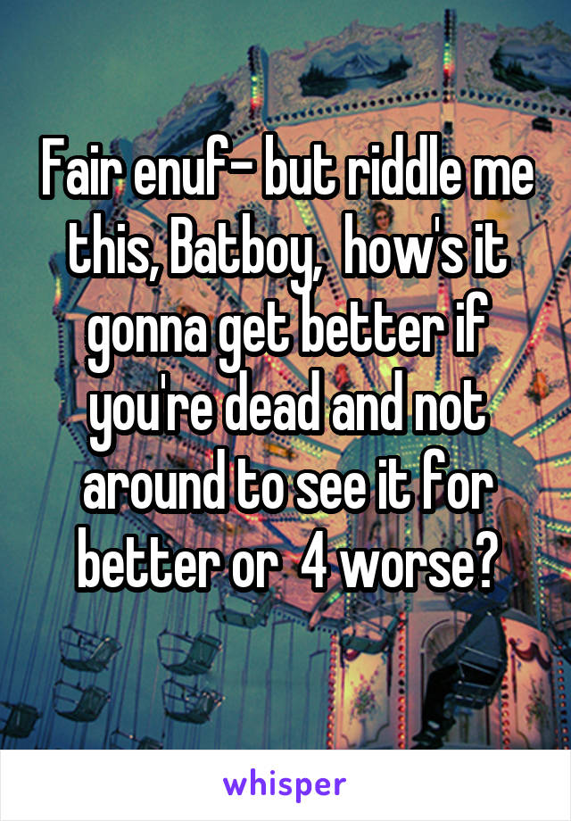 Fair enuf- but riddle me this, Batboy,  how's it gonna get better if you're dead and not around to see it for better or  4 worse?
