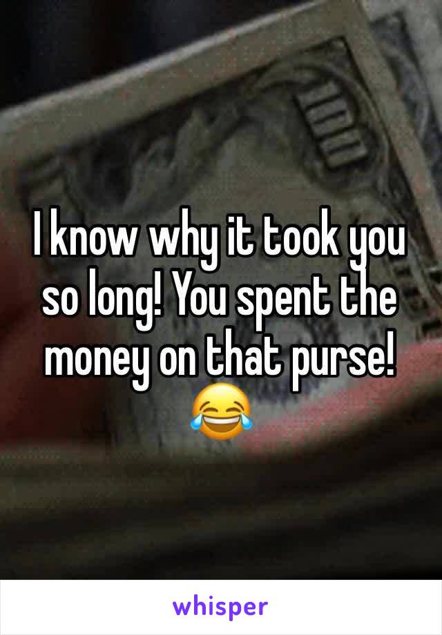 I know why it took you so long! You spent the money on that purse! 😂