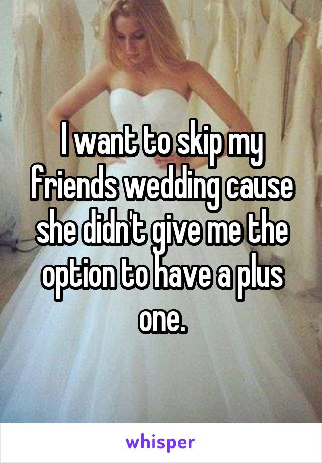 I want to skip my friends wedding cause she didn't give me the option to have a plus one.