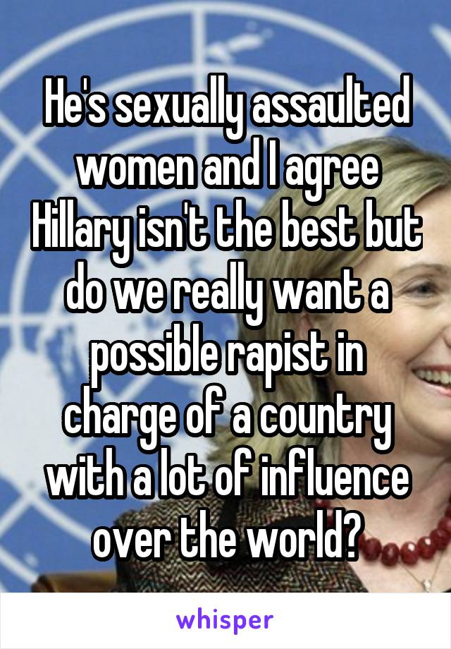 He's sexually assaulted women and I agree Hillary isn't the best but do we really want a possible rapist in charge of a country with a lot of influence over the world?