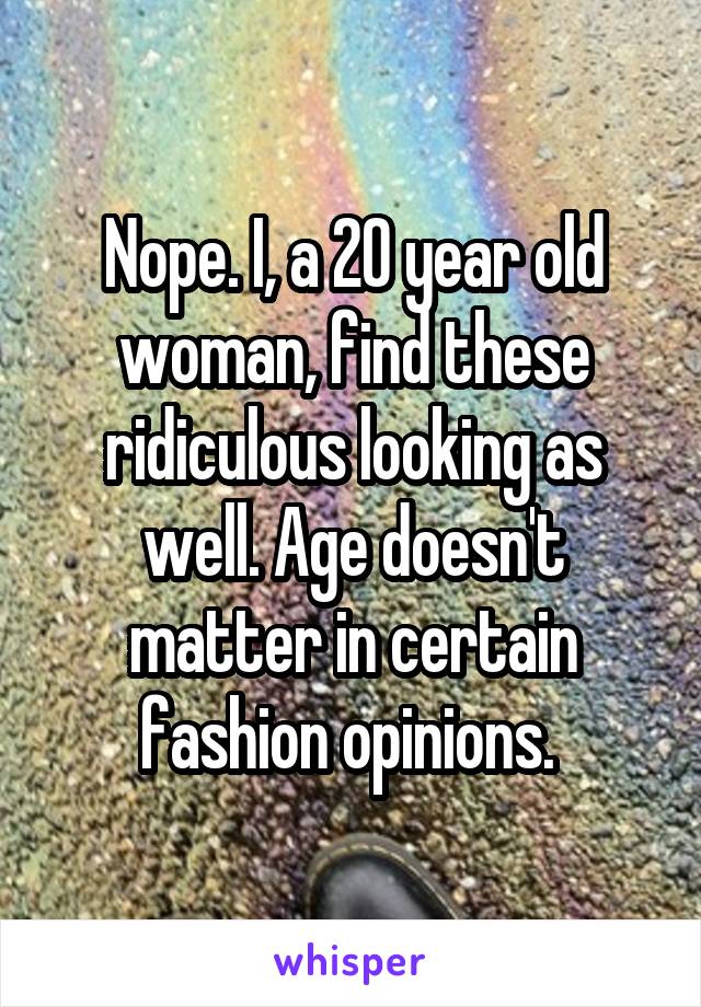 Nope. I, a 20 year old woman, find these ridiculous looking as well. Age doesn't matter in certain fashion opinions. 