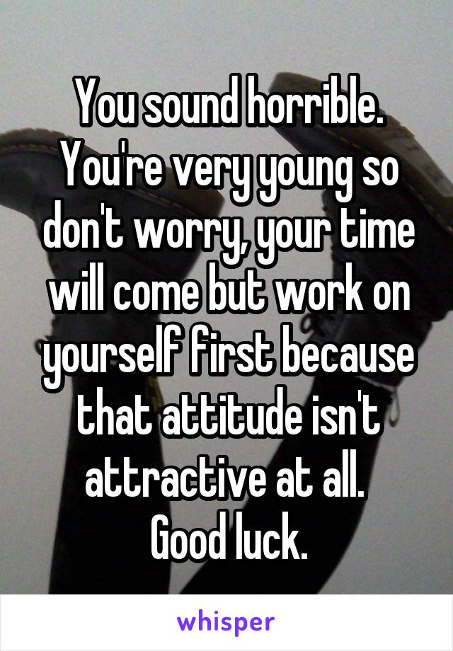 You sound horrible. You're very young so don't worry, your time will come but work on yourself first because that attitude isn't attractive at all. 
Good luck.