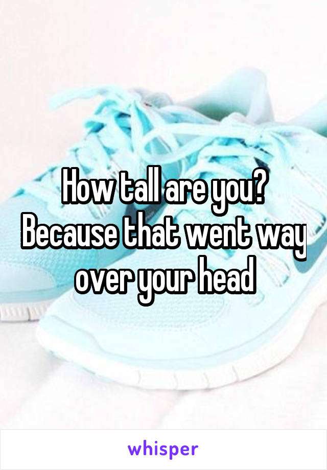 How tall are you? Because that went way over your head