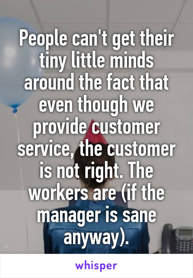 People can't get their tiny little minds around the fact that even though we provide customer service, the customer is not right. The workers are (if the manager is sane anyway).