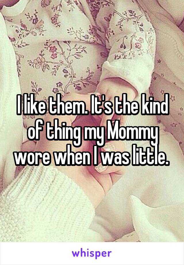 I like them. It's the kind of thing my Mommy wore when I was little. 