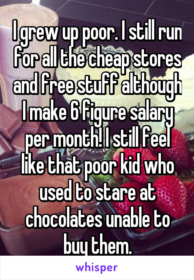 I grew up poor. I still run for all the cheap stores and free stuff although I make 6 figure salary per month! I still feel like that poor kid who used to stare at chocolates unable to buy them.