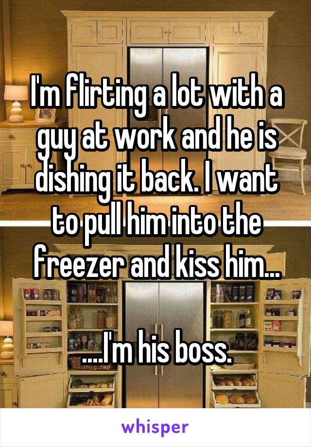 I'm flirting a lot with a guy at work and he is dishing it back. I want to pull him into the freezer and kiss him...

....I'm his boss.