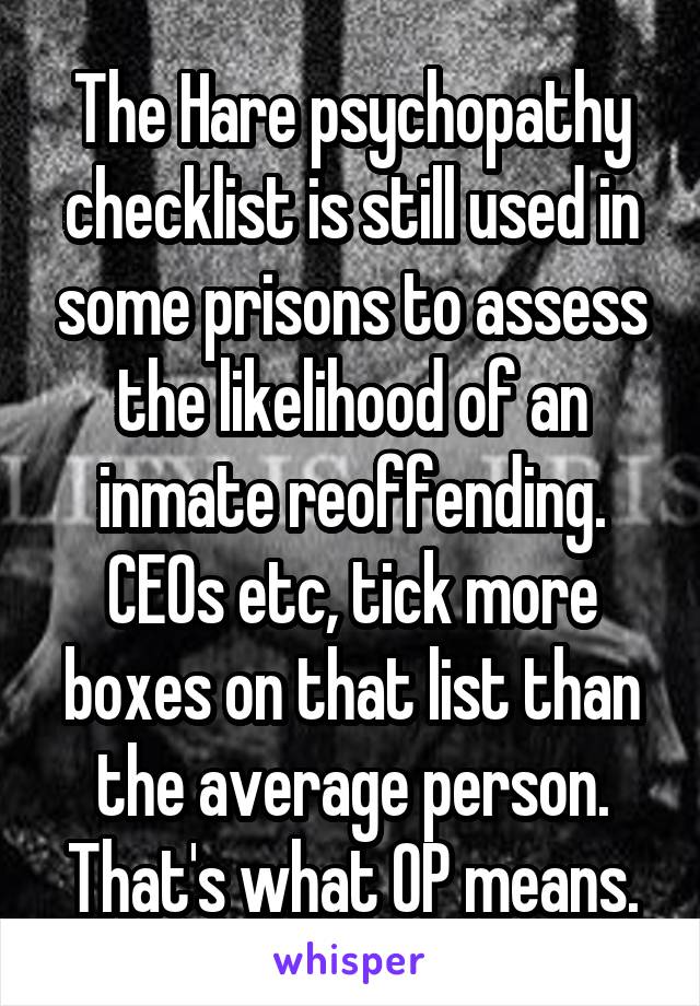 The Hare psychopathy checklist is still used in some prisons to assess the likelihood of an inmate reoffending. CEOs etc, tick more boxes on that list than the average person. That's what OP means.