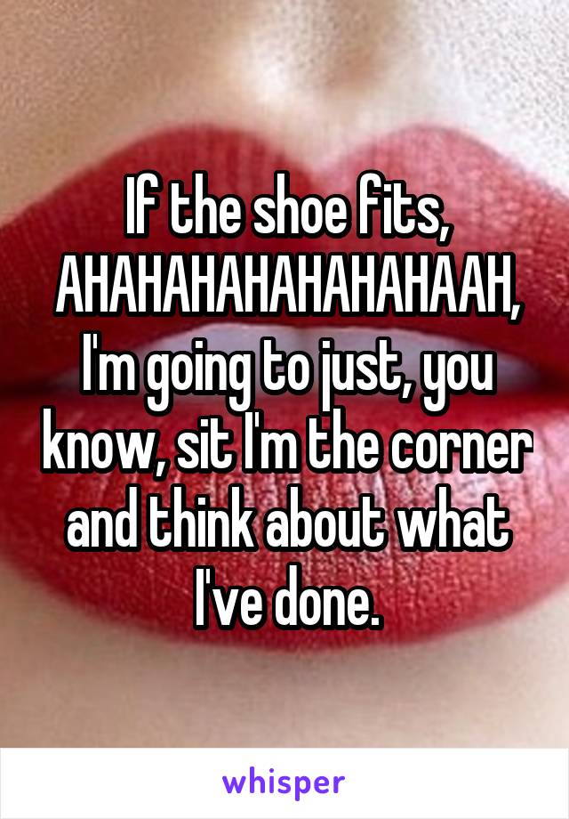 If the shoe fits, AHAHAHAHAHAHAHAAH, I'm going to just, you know, sit I'm the corner and think about what I've done.