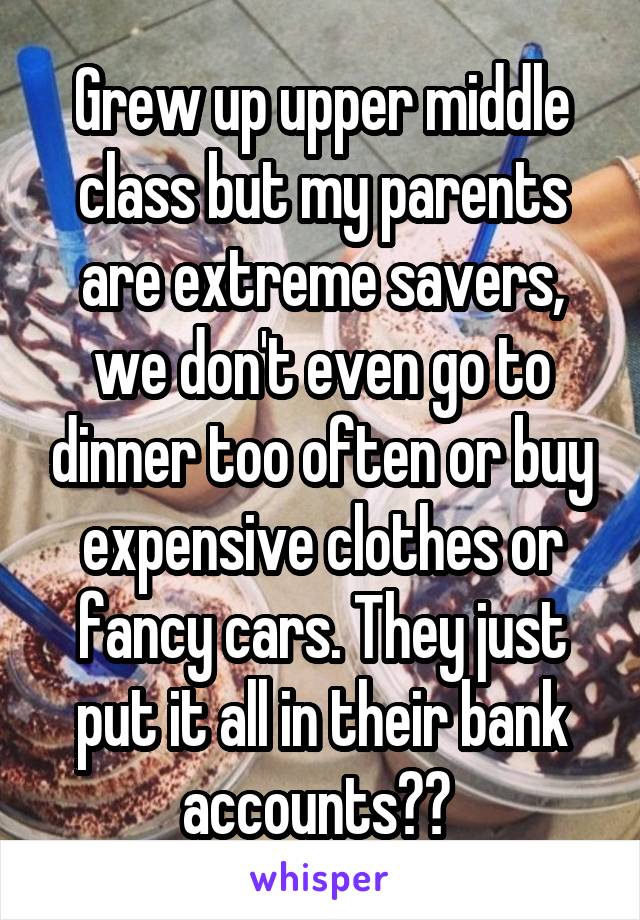 Grew up upper middle class but my parents are extreme savers, we don't even go to dinner too often or buy expensive clothes or fancy cars. They just put it all in their bank accounts?? 