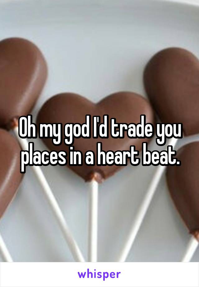 Oh my god I'd trade you places in a heart beat.