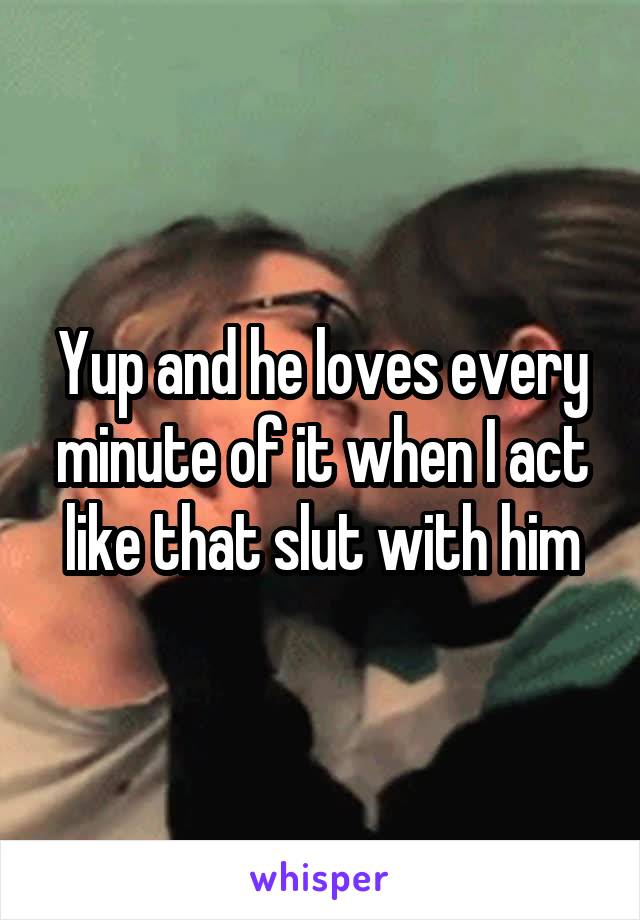 Yup and he loves every minute of it when I act like that slut with him