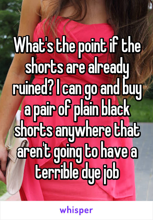 What's the point if the shorts are already ruined? I can go and buy a pair of plain black shorts anywhere that aren't going to have a terrible dye job