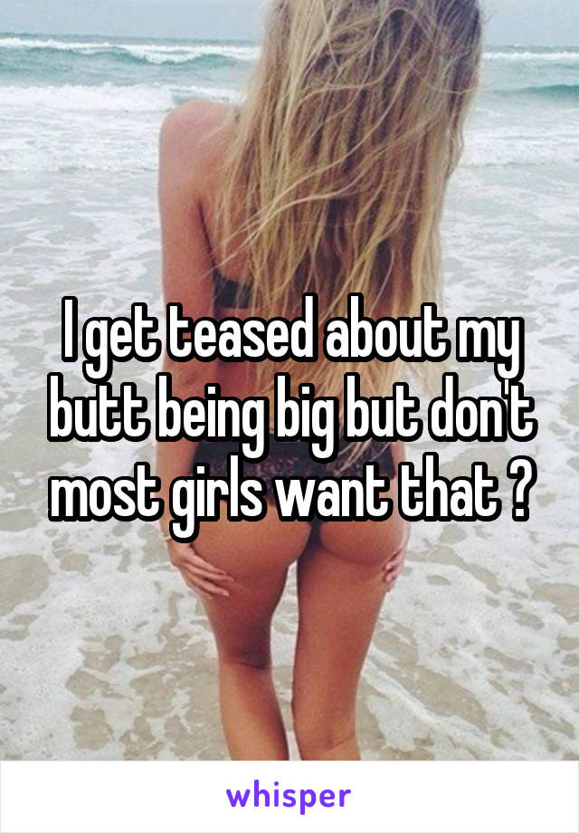 I get teased about my butt being big but don't most girls want that ?