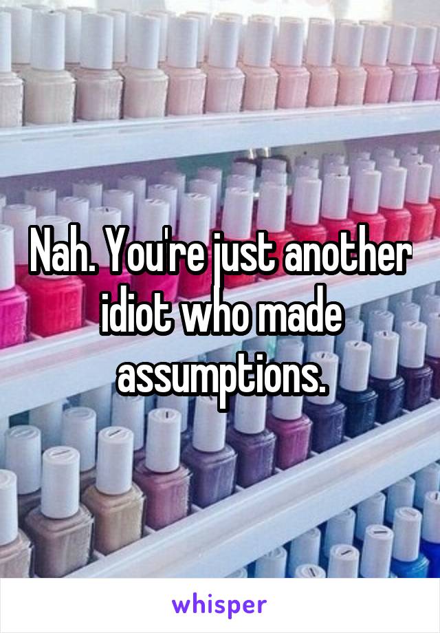 Nah. You're just another idiot who made assumptions.