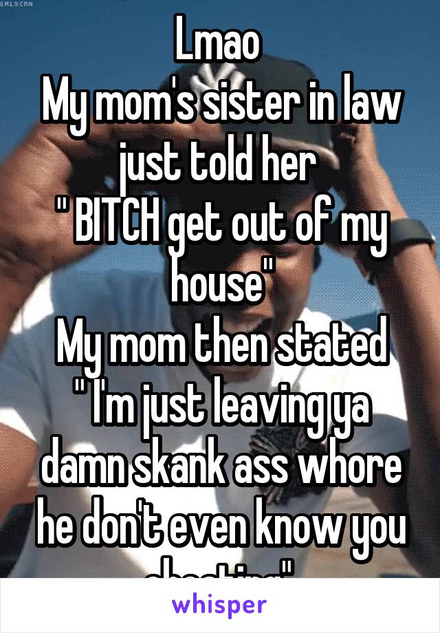 Lmao 
My mom's sister in law just told her 
" BITCH get out of my house"
My mom then stated
" I'm just leaving ya damn skank ass whore he don't even know you cheating" 