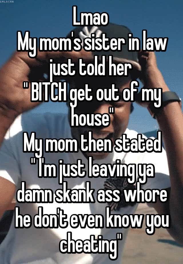 Lmao 
My mom's sister in law just told her 
" BITCH get out of my house"
My mom then stated
" I'm just leaving ya damn skank ass whore he don't even know you cheating" 