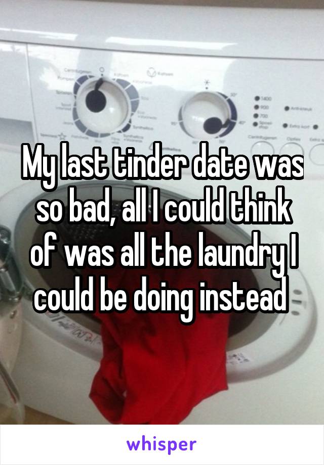 My last tinder date was so bad, all I could think of was all the laundry I could be doing instead 