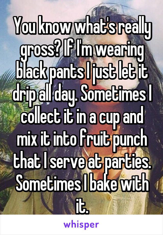 You know what's really gross? If I'm wearing black pants I just let it drip all day. Sometimes I collect it in a cup and mix it into fruit punch that I serve at parties. Sometimes I bake with it.