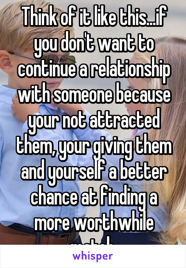 Think of it like this...if you don't want to continue a relationship with someone because your not attracted them, your giving them and yourself a better chance at finding a more worthwhile match.
