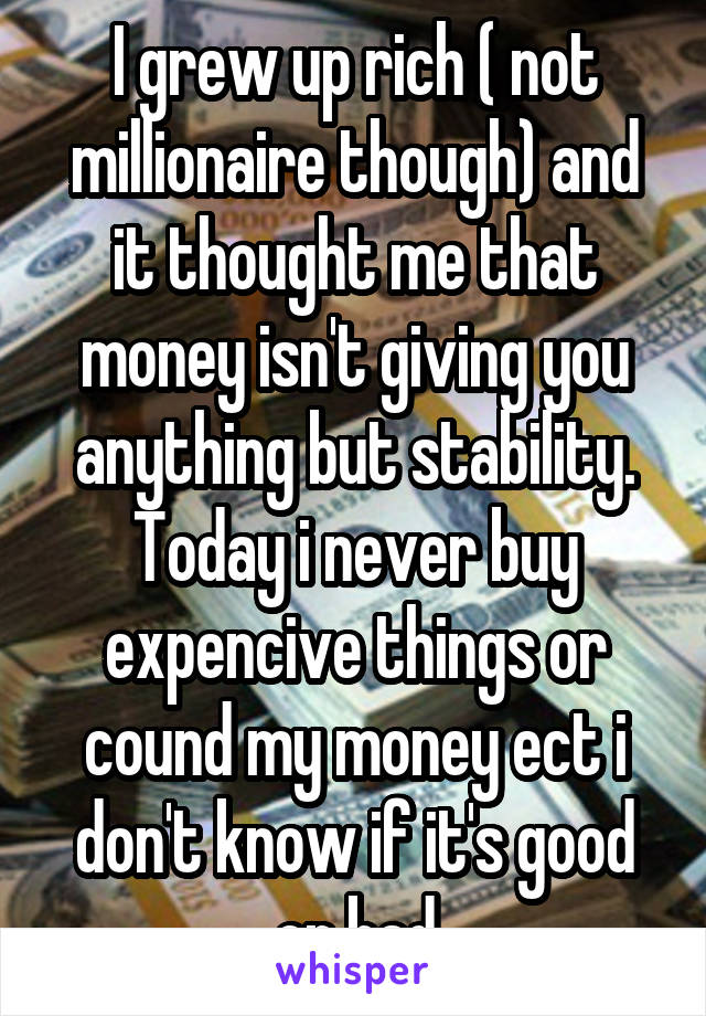 I grew up rich ( not millionaire though) and it thought me that money isn't giving you anything but stability. Today i never buy expencive things or cound my money ect i don't know if it's good or bad