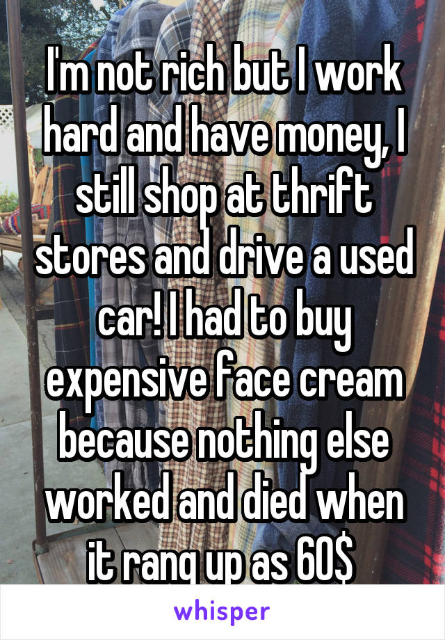 I'm not rich but I work hard and have money, I still shop at thrift stores and drive a used car! I had to buy expensive face cream because nothing else worked and died when it rang up as 60$ 
