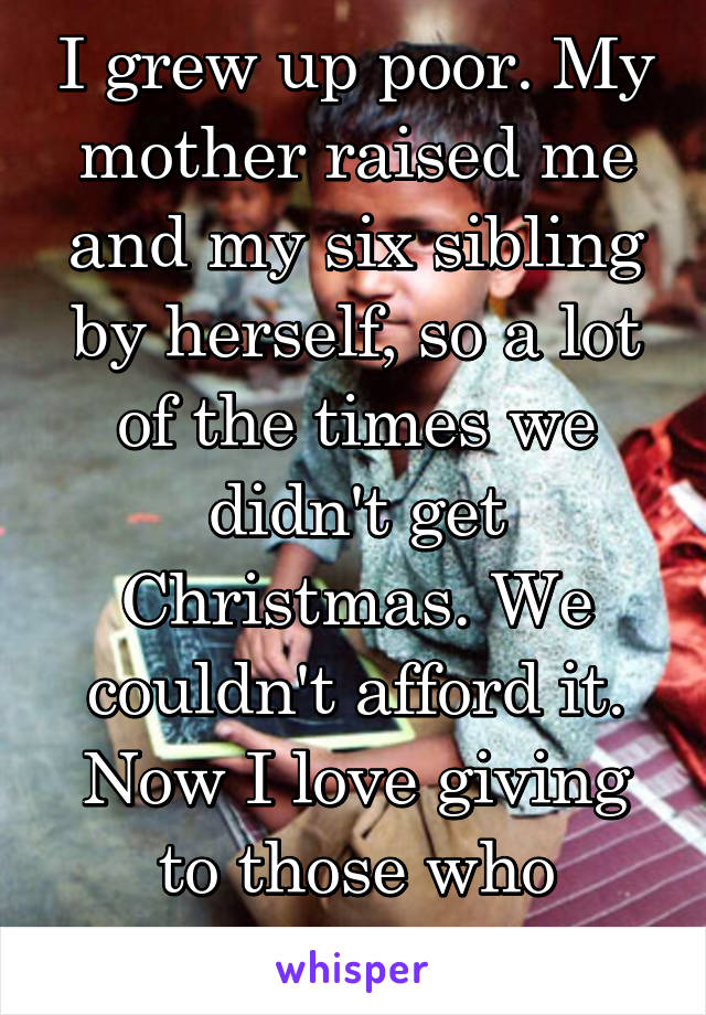 I grew up poor. My mother raised me and my six sibling by herself, so a lot of the times we didn't get Christmas. We couldn't afford it. Now I love giving to those who struggle.