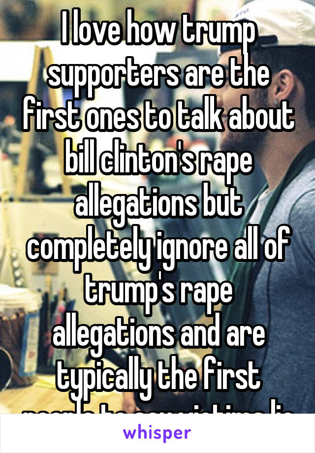 I love how trump supporters are the first ones to talk about bill clinton's rape allegations but completely ignore all of trump's rape allegations and are typically the first people to say victims lie