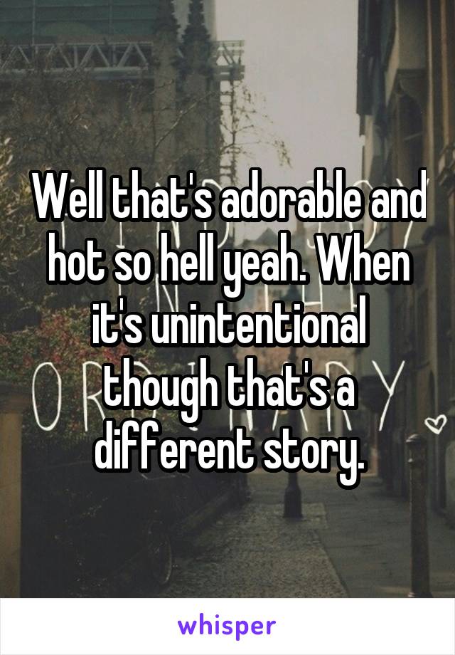 Well that's adorable and hot so hell yeah. When it's unintentional though that's a different story.