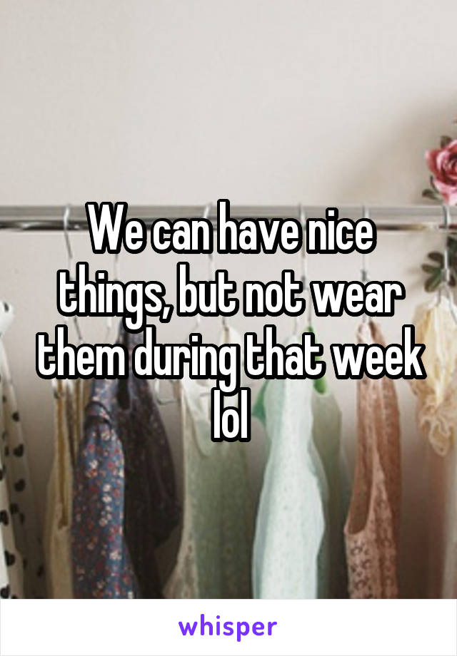 We can have nice things, but not wear them during that week lol