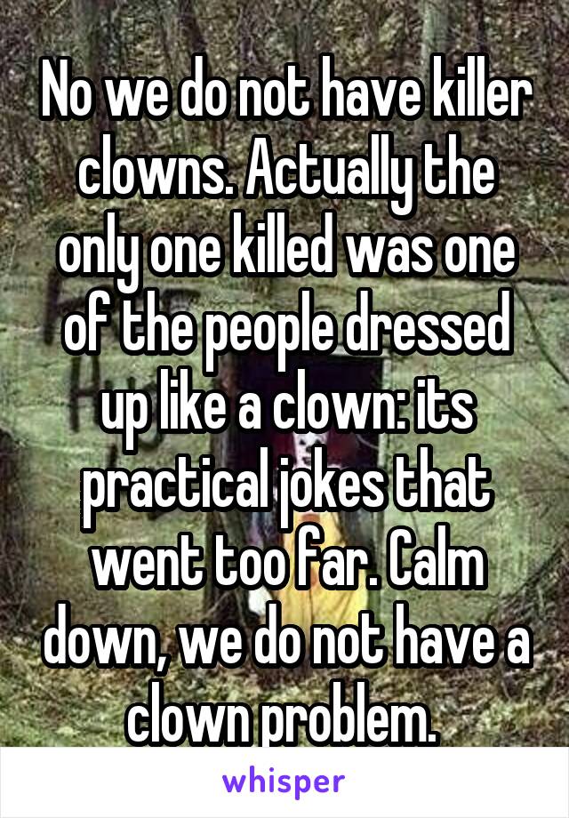 No we do not have killer clowns. Actually the only one killed was one of the people dressed up like a clown: its practical jokes that went too far. Calm down, we do not have a clown problem. 