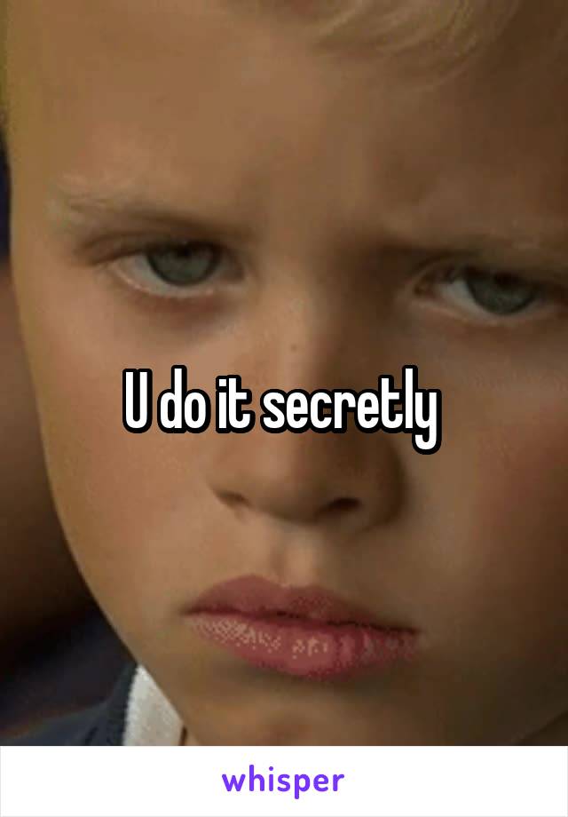 U do it secretly 