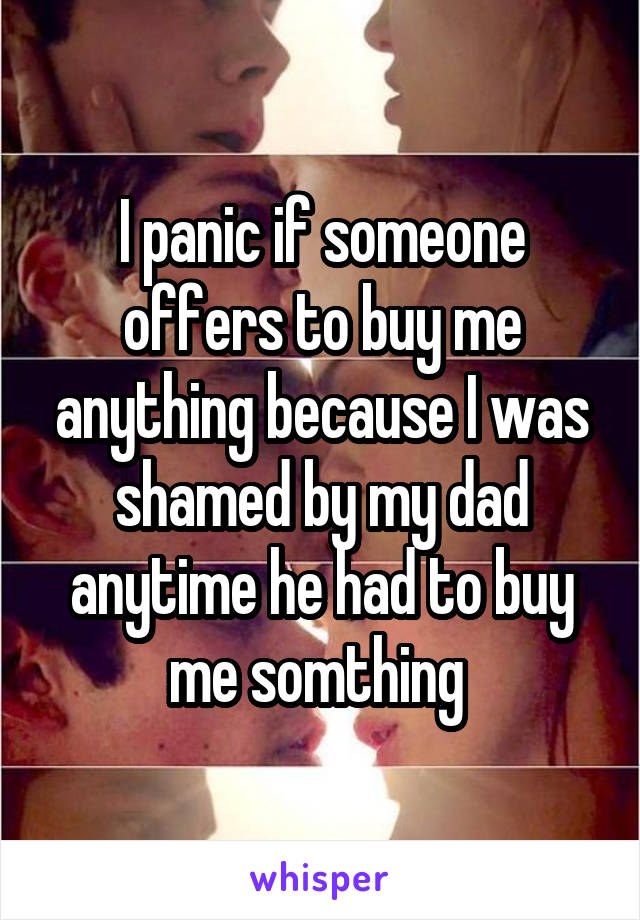 I panic if someone offers to buy me anything because I was shamed by my dad anytime he had to buy me somthing 