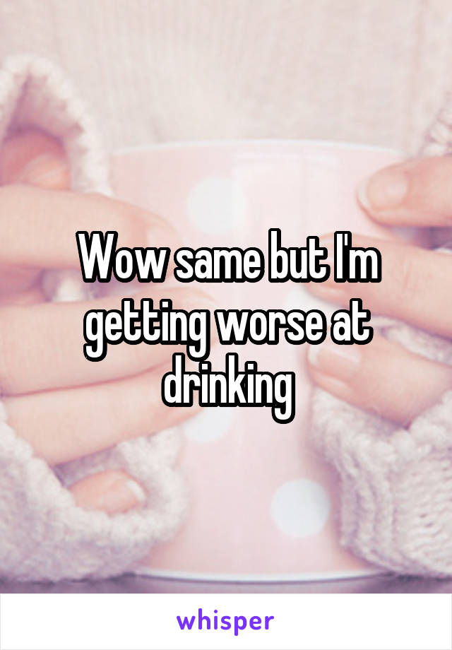 Wow same but I'm getting worse at drinking