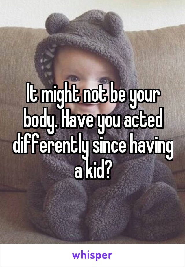 It might not be your body. Have you acted differently since having a kid?