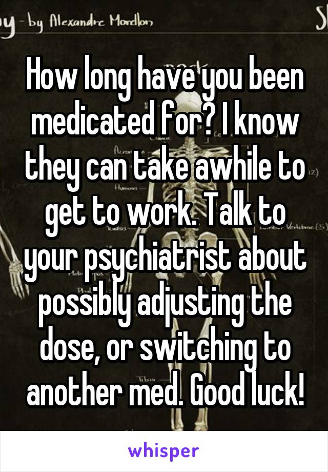 How long have you been medicated for? I know they can take awhile to get to work. Talk to your psychiatrist about possibly adjusting the dose, or switching to another med. Good luck!