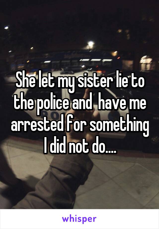 She let my sister lie to the police and  have me arrested for something I did not do....