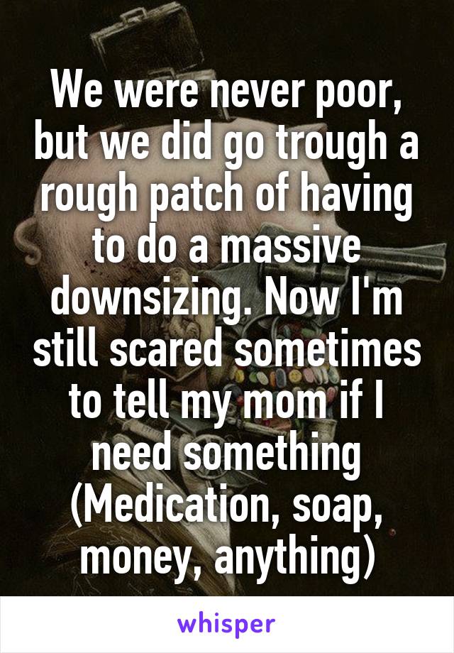 We were never poor, but we did go trough a rough patch of having to do a massive downsizing. Now I'm still scared sometimes to tell my mom if I need something (Medication, soap, money, anything)