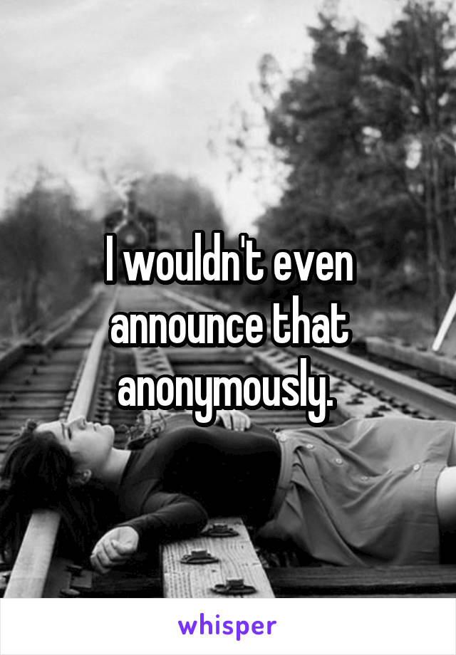 I wouldn't even announce that anonymously. 